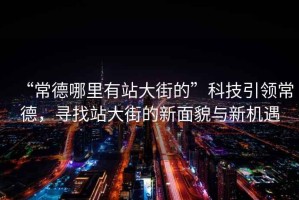 “常德哪里有站大街的”科技引領常德，尋找站大街的新面貌與新機遇