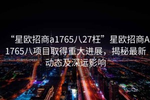 “星歐招商a1765八27枉”星歐招商A1765八項目取得重大進展，揭秘最新動態及深遠影響