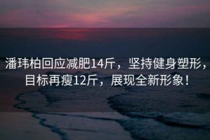 潘瑋柏回應減肥14斤，堅持健身塑形，目標再瘦12斤，展現全新形象！