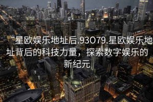 “星歐娛樂地址后.93O79.星歐娛樂地址背后的科技力量，探索數字娛樂的新紀元