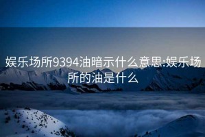 娛樂場所9394油暗示什么意思:娛樂場所的油是什么