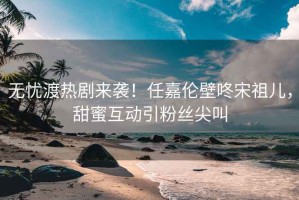 無憂渡熱劇來襲！任嘉倫壁咚宋祖兒，甜蜜互動引粉絲尖叫
