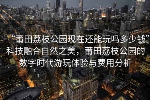 “莆田荔枝公園現在還能玩嗎多少錢”科技融合自然之美，莆田荔枝公園的數字時代游玩體驗與費用分析