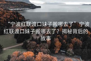 “寧波紅聯渡口妹子搬哪去了”寧波紅聯渡口妹子搬哪去了？揭秘背后的故事