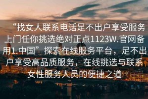 “找女人聯系電話足不出戶享受服務上門任你挑選絕對正點1123W.官網備用1.中國”探索在線服務平臺，足不出戶享受高品質服務，在線挑選與聯系女性服務人員的便捷之道