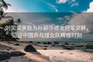 劉國梁親自為孫穎莎頒發冠軍獎杯，見證中國乒乓球女隊輝煌時刻
