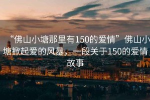 “佛山小塘那里有150的愛情”佛山小塘掀起愛的風暴，一段關于150的愛情故事