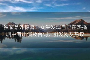 獨家意外驚喜！女生發現自己在熱播劇中有出演及臺詞，引發網友熱議