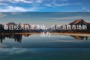 春日經濟熱潮涌動，點燃消費市場新活力
