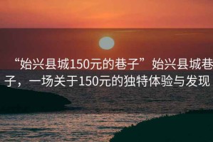 “始興縣城150元的巷子”始興縣城巷子，一場關于150元的獨特體驗與發現