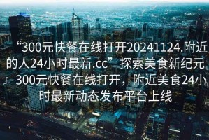 “300元快餐在線打開(kāi)20241124.附近的人24小時(shí)最新.cc”探索美食新紀(jì)元』300元快餐在線打開(kāi)，附近美食24小時(shí)最新動(dòng)態(tài)發(fā)布平臺(tái)上線