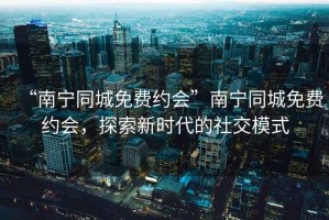 “南寧同城免費約會”南寧同城免費約會，探索新時代的社交模式