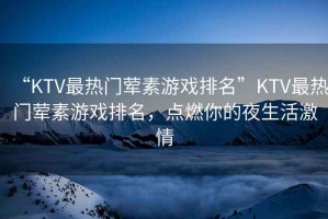 “KTV最熱門葷素游戲排名”KTV最熱門葷素游戲排名，點燃你的夜生活激情