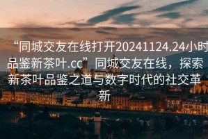 “同城交友在線打開20241124.24小時品鑒新茶葉.cc”同城交友在線，探索新茶葉品鑒之道與數字時代的社交革新