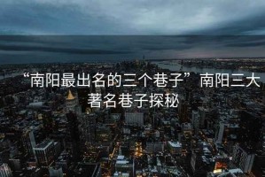 “南陽最出名的三個(gè)巷子”南陽三大著名巷子探秘