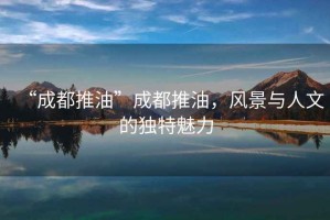 “成都推油”成都推油，風景與人文的獨特魅力