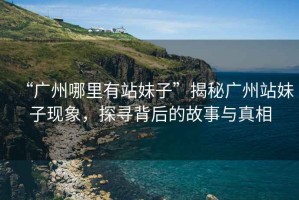 “廣州哪里有站妹子”揭秘廣州站妹子現象，探尋背后的故事與真相