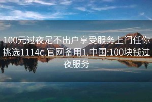 100元過夜足不出戶享受服務上門任你挑選1114c.官網備用1.中國:100塊錢過夜服務
