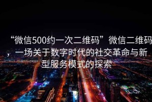 “微信500約一次二維碼”微信二維碼，一場(chǎng)關(guān)于數(shù)字時(shí)代的社交革命與新型服務(wù)模式的探索