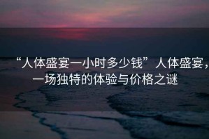 “人體盛宴一小時(shí)多少錢”人體盛宴，一場(chǎng)獨(dú)特的體驗(yàn)與價(jià)格之謎