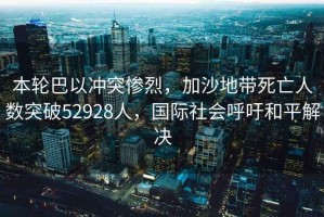 本輪巴以沖突慘烈，加沙地帶死亡人數突破52928人，國際社會呼吁和平解決