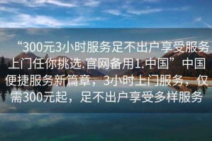 “300元3小時服務足不出戶享受服務上門任你挑選.官網備用1.中國”中國便捷服務新篇章，3小時上門服務，僅需300元起，足不出戶享受多樣服務