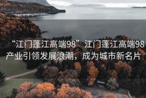 “江門蓬江高端98”江門蓬江高端98產業引領發展浪潮，成為城市新名片