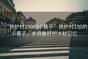 “鐵爐村150的小巷子”鐵爐村150的小巷子，歲月靜好的鄉村記憶