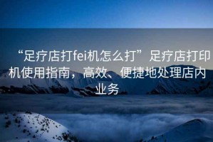 “足療店打fei機怎么打”足療店打印機使用指南，高效、便捷地處理店內業務