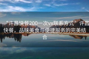 “許昌快餐200一次vx聯系方式”許昌快餐，品味美食與便捷服務的完美結合