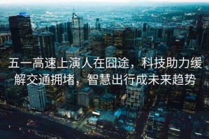 五一高速上演人在囧途，科技助力緩解交通擁堵，智慧出行成未來趨勢