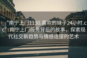 “南寧上門1130.喜歡的妹子24小時.cc”南寧上門服務背后的故事，探索現代社交新趨勢與情感連接的藝術