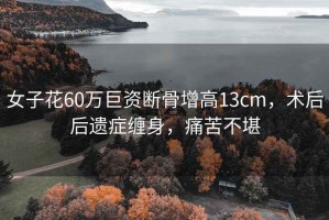 女子花60萬(wàn)巨資斷骨增高13cm，術(shù)后后遺癥纏身，痛苦不堪