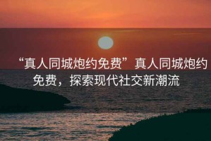 “真人同城炮約免費(fèi)”真人同城炮約免費(fèi)，探索現(xiàn)代社交新潮流