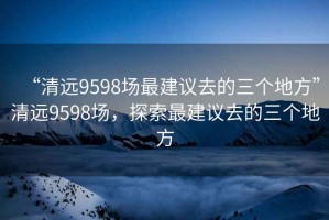 “清遠9598場最建議去的三個地方”清遠9598場，探索最建議去的三個地方