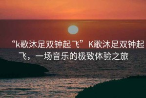 “k歌沐足雙鐘起飛”K歌沐足雙鐘起飛，一場音樂的極致體驗之旅