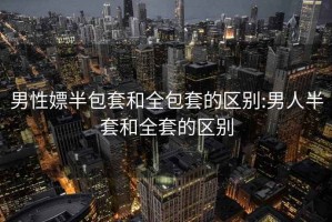 男性嫖半包套和全包套的區別:男人半套和全套的區別