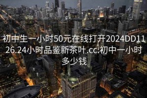 初中生一小時50元在線打開2024DD1126.24小時品鑒新茶葉.cc:初中一小時多少錢