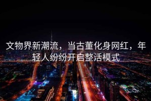 文物界新潮流，當古董化身網紅，年輕人紛紛開啟整活模式
