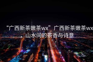 “廣西新茶嫩茶wx”廣西新茶嫩茶wx，山水間的茶香與詩意