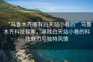 “烏魯木齊哪有白天站小巷的”烏魯木齊科技探索，尋找白天站小巷的科技魅力與獨特風情