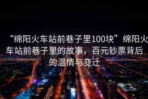 “綿陽火車站前巷子里100塊”綿陽火車站前巷子里的故事，百元鈔票背后的溫情與變遷