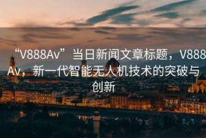 “V888Av”當日新聞文章標題，V888Av，新一代智能無人機技術的突破與創新