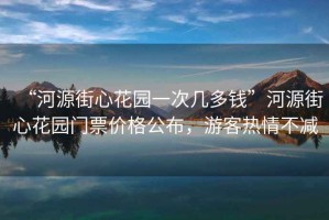 “河源街心花園一次幾多錢”河源街心花園門票價格公布，游客熱情不減