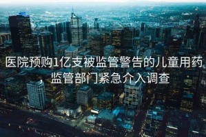 醫(yī)院預(yù)購1億支被監(jiān)管警告的兒童用藥，監(jiān)管部門緊急介入調(diào)查