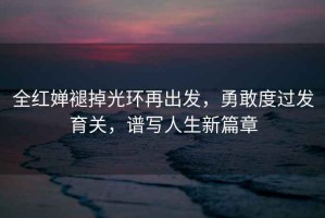 全紅嬋褪掉光環再出發，勇敢度過發育關，譜寫人生新篇章