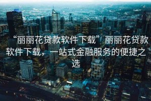 “麗麗花貸款軟件下載”麗麗花貸款軟件下載，一站式金融服務的便捷之選