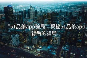 “51品茶app騙局”揭秘51品茶app背后的騙局