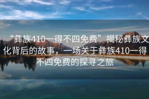 “彝族410一得不四免費”揭秘彝族文化背后的故事，一場關于彝族410一得不四免費的探尋之旅