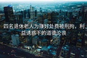 四名退休老人為賺好處費被刑拘，利益誘惑下的道德淪喪